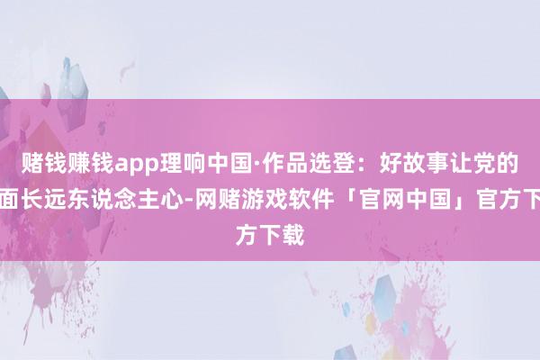 赌钱赚钱app理响中国·作品选登：好故事让党的表面长远东说念主心-网赌游戏软件「官网中国」官方下载