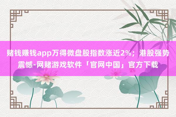 赌钱赚钱app万得微盘股指数涨近2%；港股强势震憾-网赌游戏软件「官网中国」官方下载
