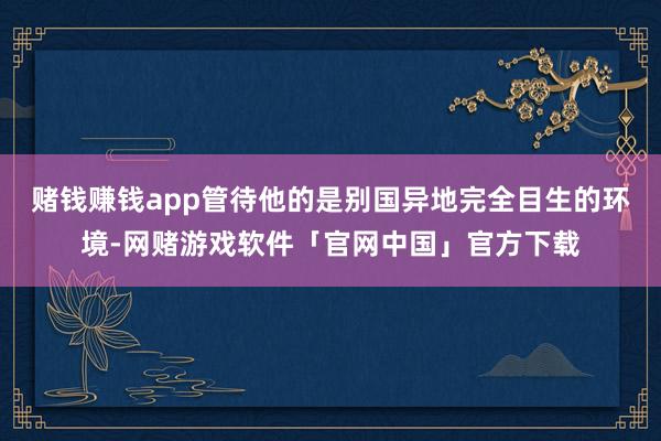 赌钱赚钱app管待他的是别国异地完全目生的环境-网赌游戏软件「官网中国」官方下载