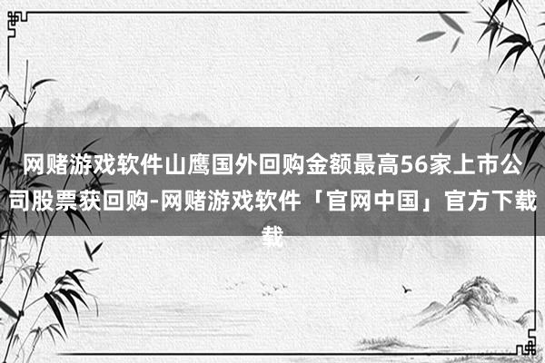 网赌游戏软件山鹰国外回购金额最高56家上市公司股票获回购-网赌游戏软件「官网中国」官方下载