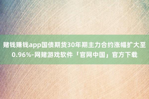 赌钱赚钱app国债期货30年期主力合约涨幅扩大至0.96%-网赌游戏软件「官网中国」官方下载