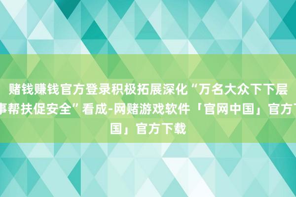 赌钱赚钱官方登录积极拓展深化“万名大众下下层 办事帮扶促安全”看成-网赌游戏软件「官网中国」官方下载