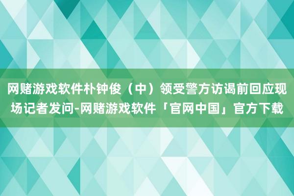 网赌游戏软件朴钟俊（中）领受警方访谒前回应现场记者发问-网赌游戏软件「官网中国」官方下载