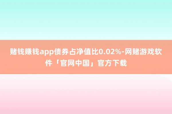 赌钱赚钱app债券占净值比0.02%-网赌游戏软件「官网中国」官方下载