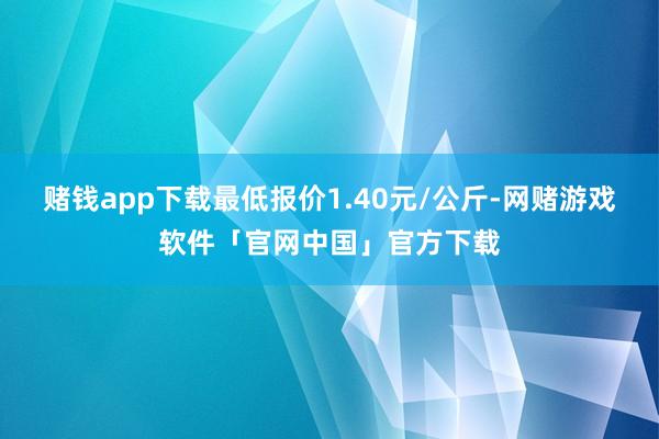 赌钱app下载最低报价1.40元/公斤-网赌游戏软件「官网中国」官方下载