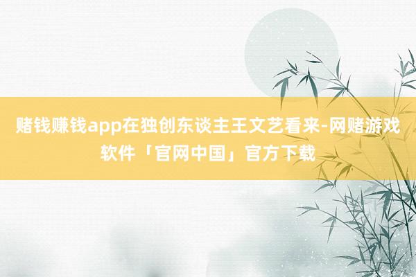 赌钱赚钱app在独创东谈主王文艺看来-网赌游戏软件「官网中国」官方下载