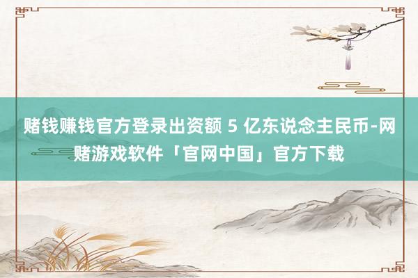 赌钱赚钱官方登录出资额 5 亿东说念主民币-网赌游戏软件「官网中国」官方下载