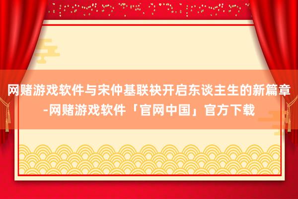 网赌游戏软件与宋仲基联袂开启东谈主生的新篇章-网赌游戏软件「官网中国」官方下载