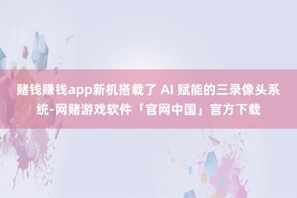 赌钱赚钱app新机搭载了 AI 赋能的三录像头系统-网赌游戏软件「官网中国」官方下载