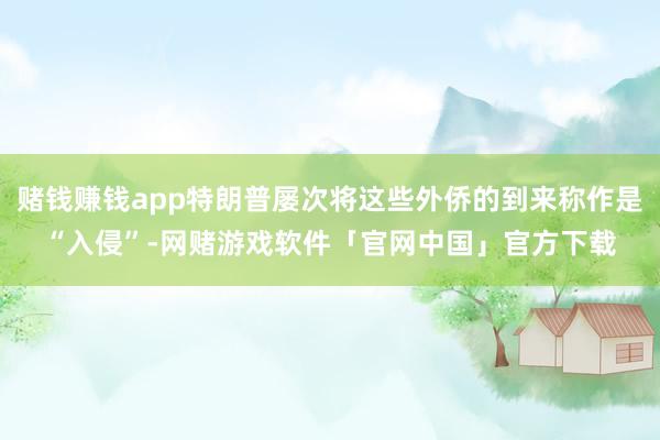 赌钱赚钱app特朗普屡次将这些外侨的到来称作是“入侵”-网赌游戏软件「官网中国」官方下载