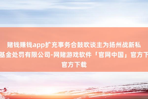 赌钱赚钱app扩充事务合鼓吹谈主为扬州战新私募基金处罚有限公司-网赌游戏软件「官网中国」官方下载