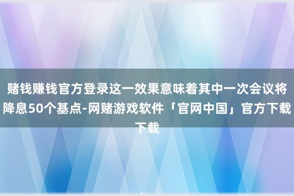 赌钱赚钱官方登录这一效果意味着其中一次会议将降息50个基点-网赌游戏软件「官网中国」官方下载