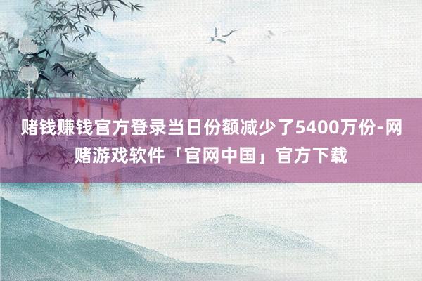 赌钱赚钱官方登录当日份额减少了5400万份-网赌游戏软件「官网中国」官方下载
