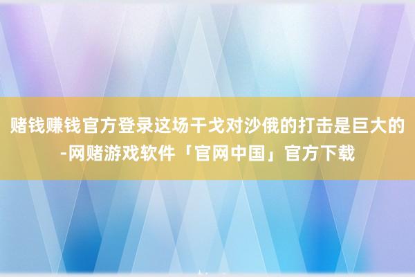 赌钱赚钱官方登录这场干戈对沙俄的打击是巨大的-网赌游戏软件「官网中国」官方下载
