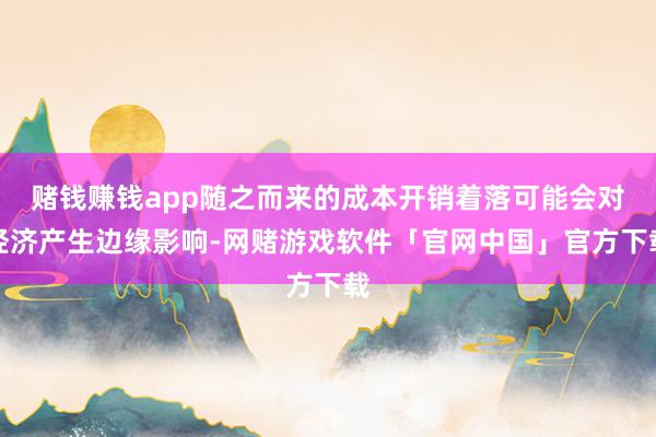 赌钱赚钱app随之而来的成本开销着落可能会对经济产生边缘影响-网赌游戏软件「官网中国」官方下载