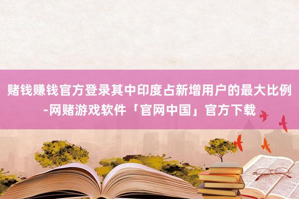 赌钱赚钱官方登录其中印度占新增用户的最大比例-网赌游戏软件「官网中国」官方下载