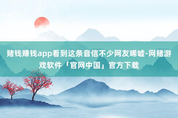 赌钱赚钱app看到这条音信不少网友唏嘘-网赌游戏软件「官网中国」官方下载