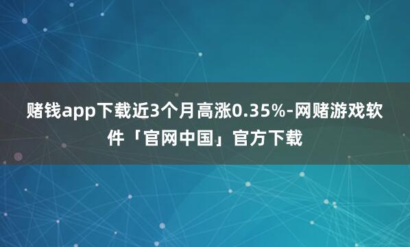 赌钱app下载近3个月高涨0.35%-网赌游戏软件「官网中国」官方下载