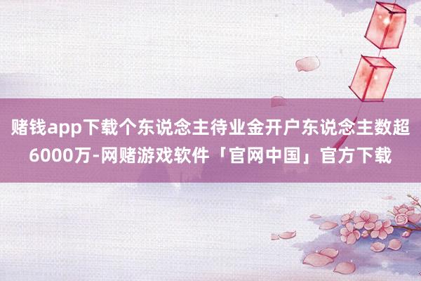 赌钱app下载个东说念主待业金开户东说念主数超6000万-网赌游戏软件「官网中国」官方下载
