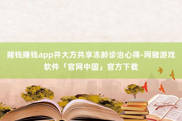 赌钱赚钱app并大方共享冻龄诊治心得-网赌游戏软件「官网中国」官方下载