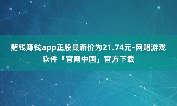 赌钱赚钱app正股最新价为21.74元-网赌游戏软件「官网中国」官方下载