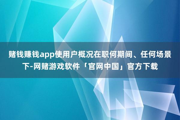 赌钱赚钱app使用户概况在职何期间、任何场景下-网赌游戏软件「官网中国」官方下载