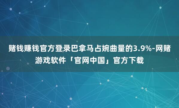 赌钱赚钱官方登录巴拿马占婉曲量的3.9%-网赌游戏软件「官网中国」官方下载