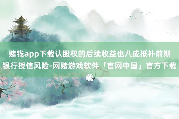 赌钱app下载认股权的后续收益也八成抵补前期银行授信风险-网赌游戏软件「官网中国」官方下载