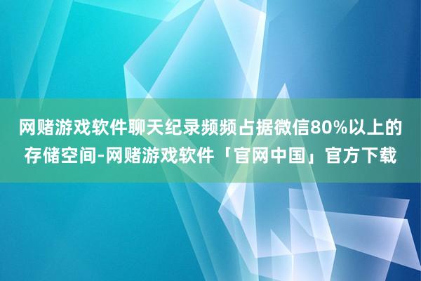 网赌游戏软件聊天纪录频频占据微信80%以上的存储空间-网赌游戏软件「官网中国」官方下载
