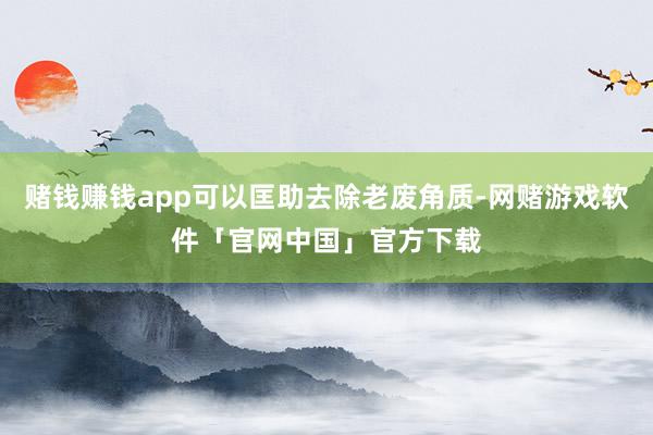 赌钱赚钱app可以匡助去除老废角质-网赌游戏软件「官网中国」官方下载
