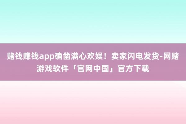 赌钱赚钱app确凿满心欢娱！卖家闪电发货-网赌游戏软件「官网中国」官方下载