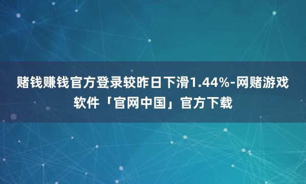 赌钱赚钱官方登录较昨日下滑1.44%-网赌游戏软件「官网中国」官方下载