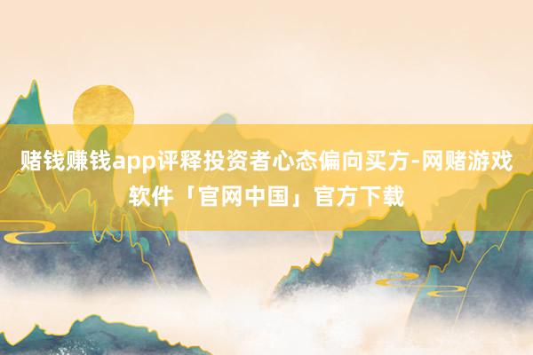 赌钱赚钱app评释投资者心态偏向买方-网赌游戏软件「官网中国」官方下载
