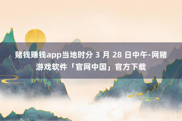 赌钱赚钱app当地时分 3 月 28 日中午-网赌游戏软件「官网中国」官方下载