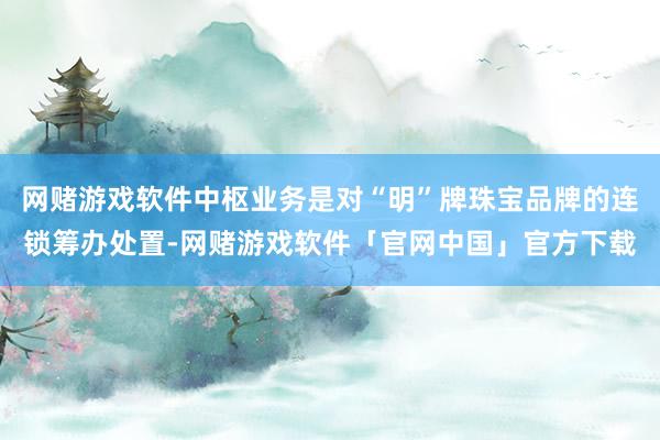 网赌游戏软件中枢业务是对“明”牌珠宝品牌的连锁筹办处置-网赌游戏软件「官网中国」官方下载