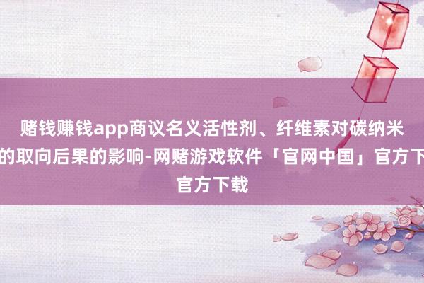 赌钱赚钱app商议名义活性剂、纤维素对碳纳米管的取向后果的影响-网赌游戏软件「官网中国」官方下载