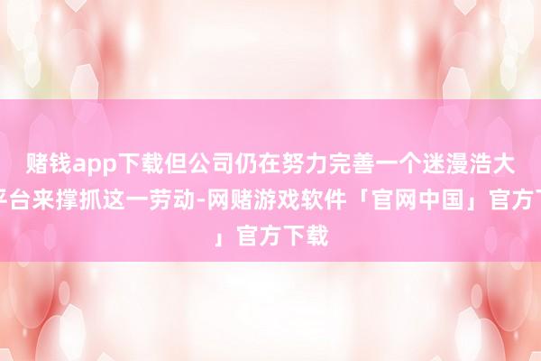 赌钱app下载但公司仍在努力完善一个迷漫浩大的平台来撑抓这一劳动-网赌游戏软件「官网中国」官方下载