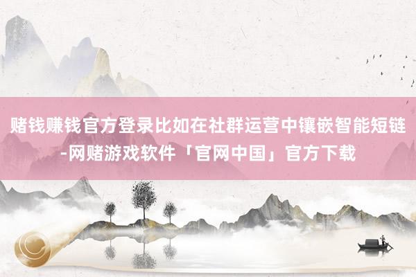 赌钱赚钱官方登录比如在社群运营中镶嵌智能短链-网赌游戏软件「官网中国」官方下载