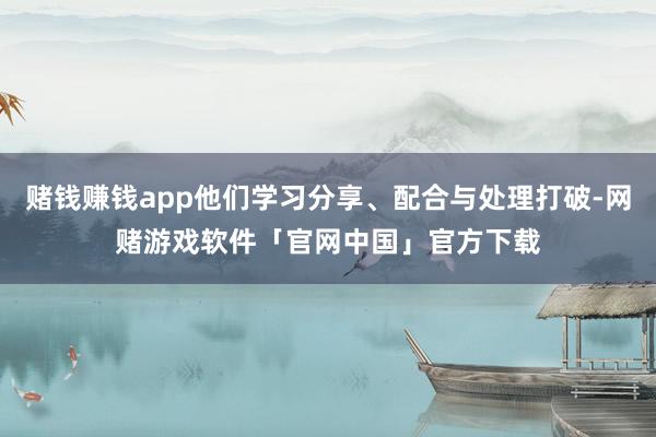 赌钱赚钱app他们学习分享、配合与处理打破-网赌游戏软件「官网中国」官方下载