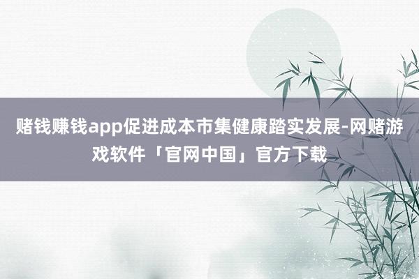 赌钱赚钱app促进成本市集健康踏实发展-网赌游戏软件「官网中国」官方下载