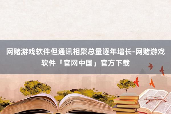 网赌游戏软件但通讯相聚总量逐年增长-网赌游戏软件「官网中国」官方下载