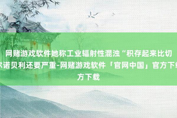 网赌游戏软件她称工业辐射性混浊“积存起来比切尔诺贝利还要严重-网赌游戏软件「官网中国」官方下载