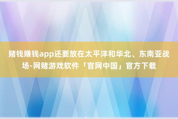 赌钱赚钱app还要放在太平洋和华北、东南亚战场-网赌游戏软件「官网中国」官方下载