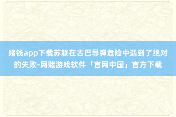 赌钱app下载苏联在古巴导弹危险中遇到了绝对的失败-网赌游戏软件「官网中国」官方下载