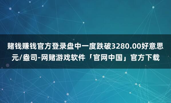 赌钱赚钱官方登录盘中一度跌破3280.00好意思元/盎司-网赌游戏软件「官网中国」官方下载