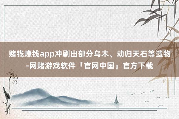 赌钱赚钱app冲刷出部分乌木、动归天石等遗物-网赌游戏软件「官网中国」官方下载