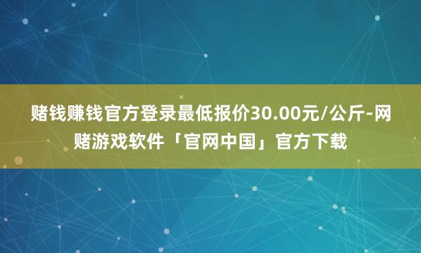 赌钱赚钱官方登录最低报价30.00元/公斤-网赌游戏软件「官网中国」官方下载