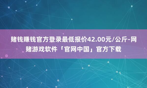 赌钱赚钱官方登录最低报价42.00元/公斤-网赌游戏软件「官网中国」官方下载