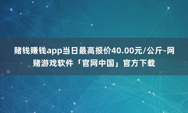 赌钱赚钱app当日最高报价40.00元/公斤-网赌游戏软件「官网中国」官方下载