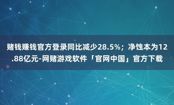 赌钱赚钱官方登录同比减少28.5%；净蚀本为12.88亿元-网赌游戏软件「官网中国」官方下载
